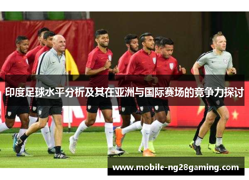 印度足球水平分析及其在亚洲与国际赛场的竞争力探讨