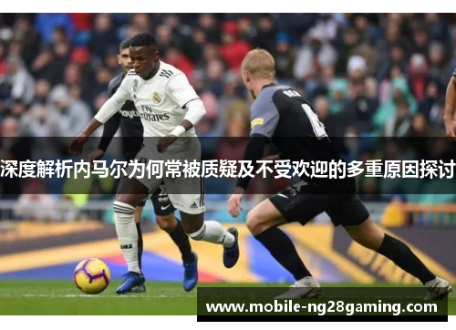 深度解析内马尔为何常被质疑及不受欢迎的多重原因探讨