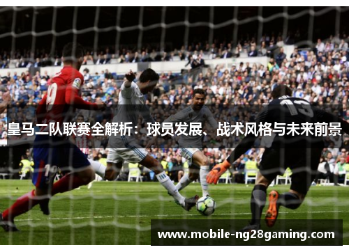 皇马二队联赛全解析：球员发展、战术风格与未来前景