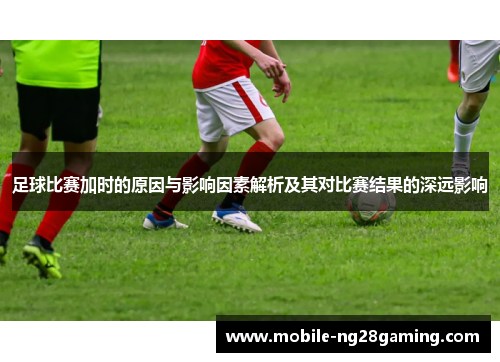 足球比赛加时的原因与影响因素解析及其对比赛结果的深远影响