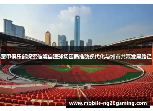 意甲俱乐部探索破解自建球场困局推动现代化与城市共赢发展路径 意甲俱乐部探索破解自建球场困局推动现代化与城市共赢发展路径