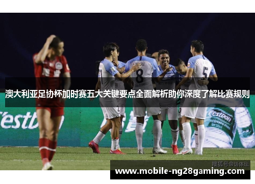 澳大利亚足协杯加时赛五大关键要点全面解析助你深度了解比赛规则