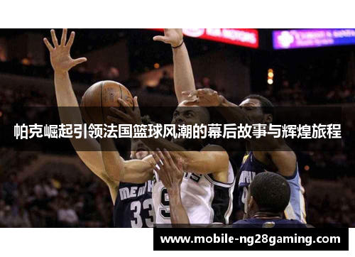 帕克崛起引领法国篮球风潮的幕后故事与辉煌旅程