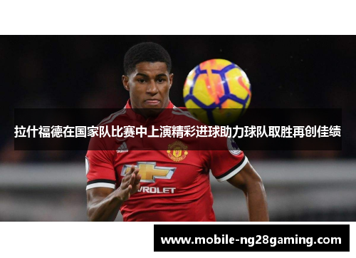 拉什福德在国家队比赛中上演精彩进球助力球队取胜再创佳绩