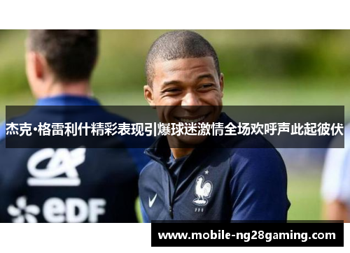 杰克·格雷利什精彩表现引爆球迷激情全场欢呼声此起彼伏 杰克·格雷利什精彩表现引爆球迷激情全场欢呼声此起彼伏