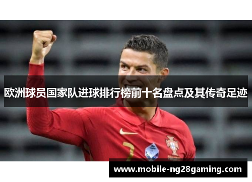欧洲球员国家队进球排行榜前十名盘点及其传奇足迹 欧洲球员国家队进球排行榜前十名盘点及其传奇足迹