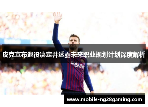 皮克宣布退役决定并透露未来职业规划计划深度解析