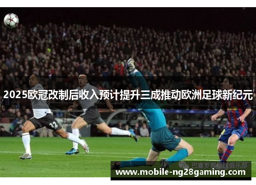 2025欧冠改制后收入预计提升三成推动欧洲足球新纪元 2025欧冠改制后收入预计提升三成推动欧洲足球新纪元