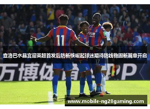 查洛巴水晶宫迎英超首发后防新核崛起球迷期待防线稳固新篇章开启