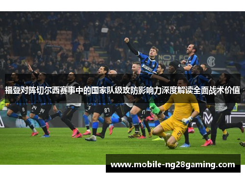 福登对阵切尔西赛事中的国家队级攻防影响力深度解读全面战术价值 福登对阵切尔西赛事中的国家队级攻防影响力深度解读全面战术价值