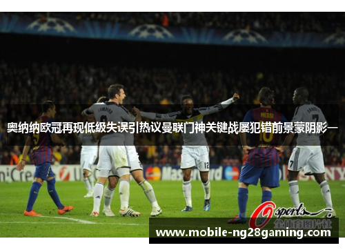 奥纳纳欧冠再现低级失误引热议曼联门神关键战屡犯错前景蒙阴影一