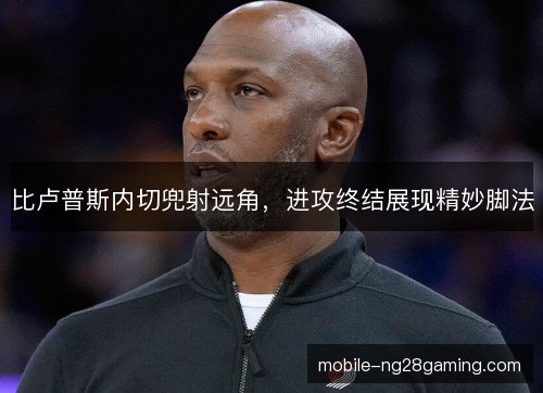 比卢普斯内切兜射远角,进攻终结展现精妙脚法 比卢普斯内切兜射远角,进攻终结展现精妙脚法
